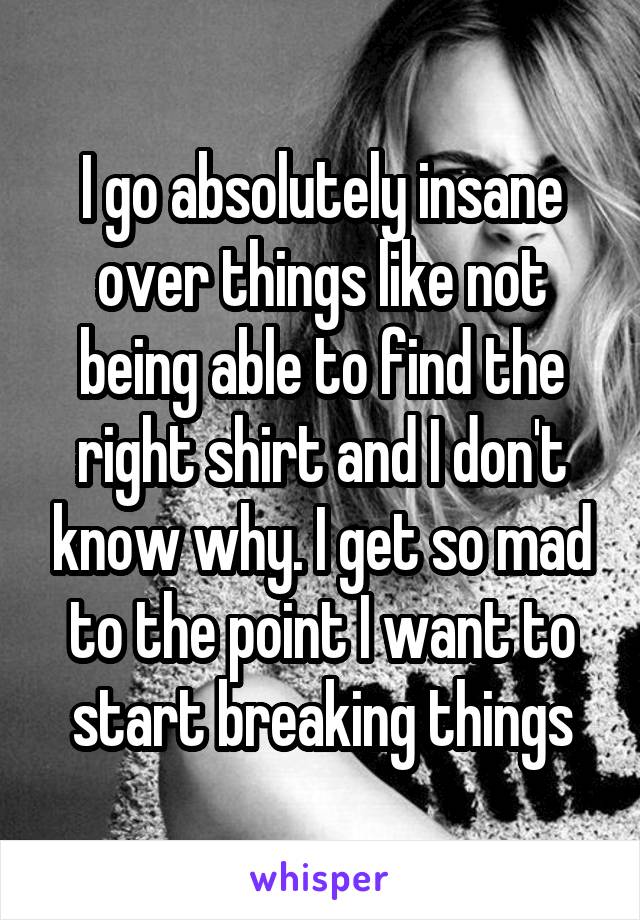 I go absolutely insane over things like not being able to find the right shirt and I don't know why. I get so mad to the point I want to start breaking things