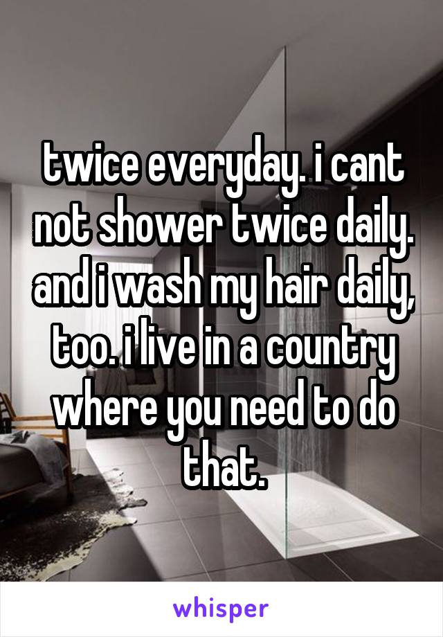 twice everyday. i cant not shower twice daily. and i wash my hair daily, too. i live in a country where you need to do that.