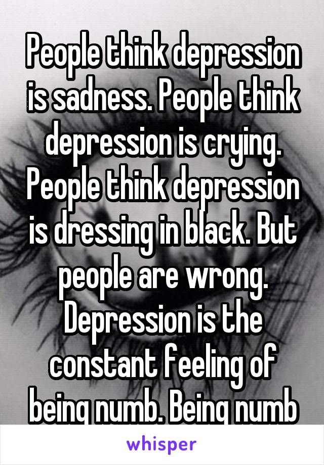 People think depression is sadness. People think depression is crying. People think depression is dressing in black. But people are wrong. Depression is the constant feeling of being numb. Being numb