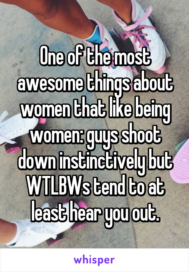 One of the most awesome things about women that like being women: guys shoot down instinctively but WTLBWs tend to at least hear you out.
