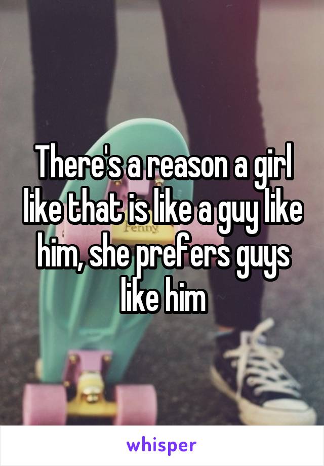 There's a reason a girl like that is like a guy like him, she prefers guys like him
