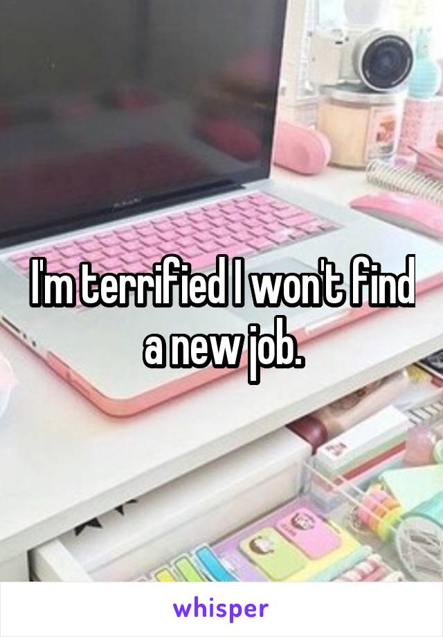 I'm terrified I won't find a new job.