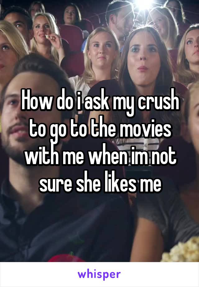 How do i ask my crush to go to the movies with me when im not sure she likes me