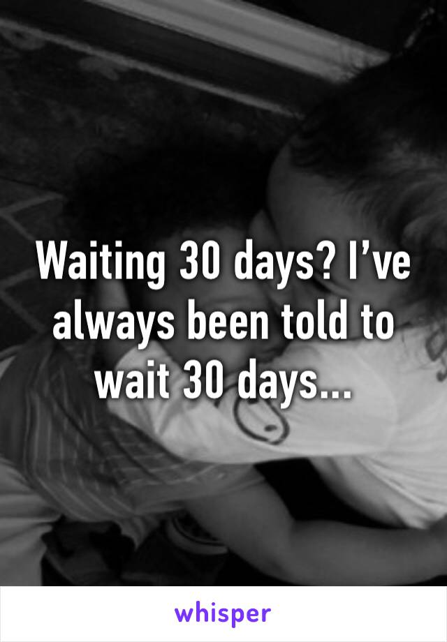 Waiting 30 days? I’ve always been told to wait 30 days... 