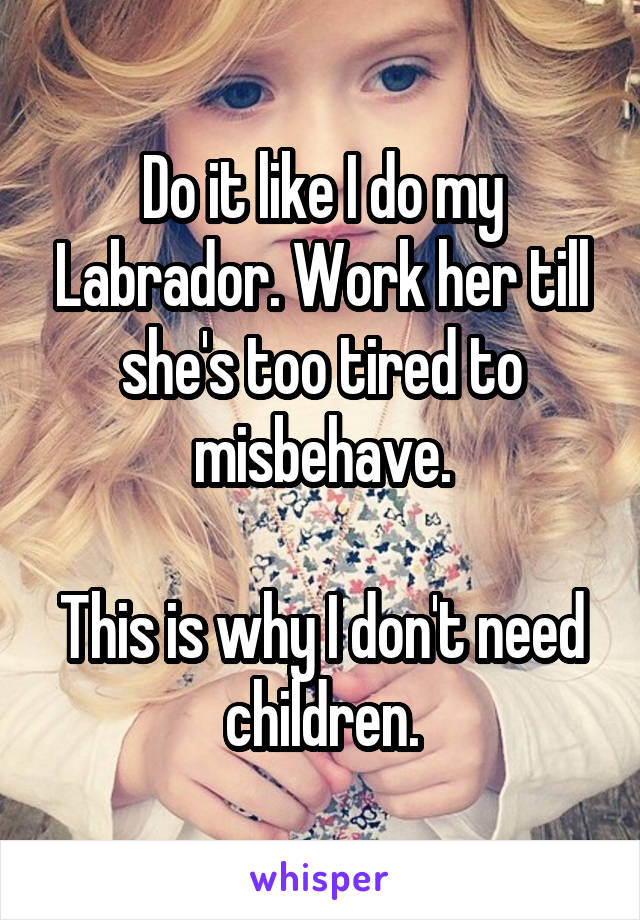 Do it like I do my Labrador. Work her till she's too tired to misbehave.

This is why I don't need children.
