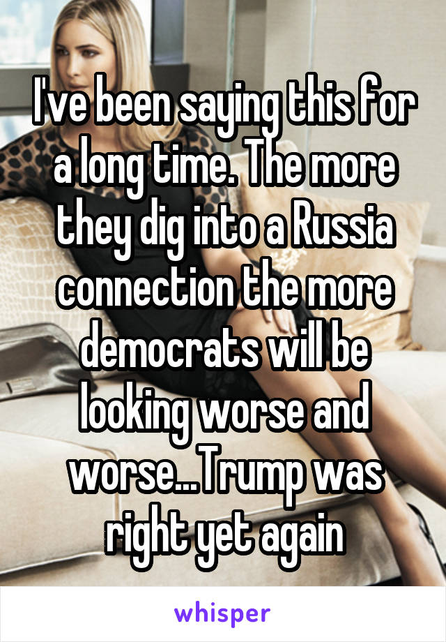 I've been saying this for a long time. The more they dig into a Russia connection the more democrats will be looking worse and worse...Trump was right yet again