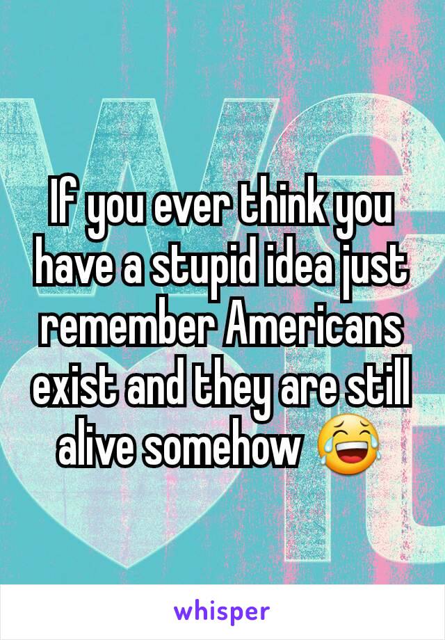 If you ever think you have a stupid idea just remember Americans exist and they are still alive somehow 😂