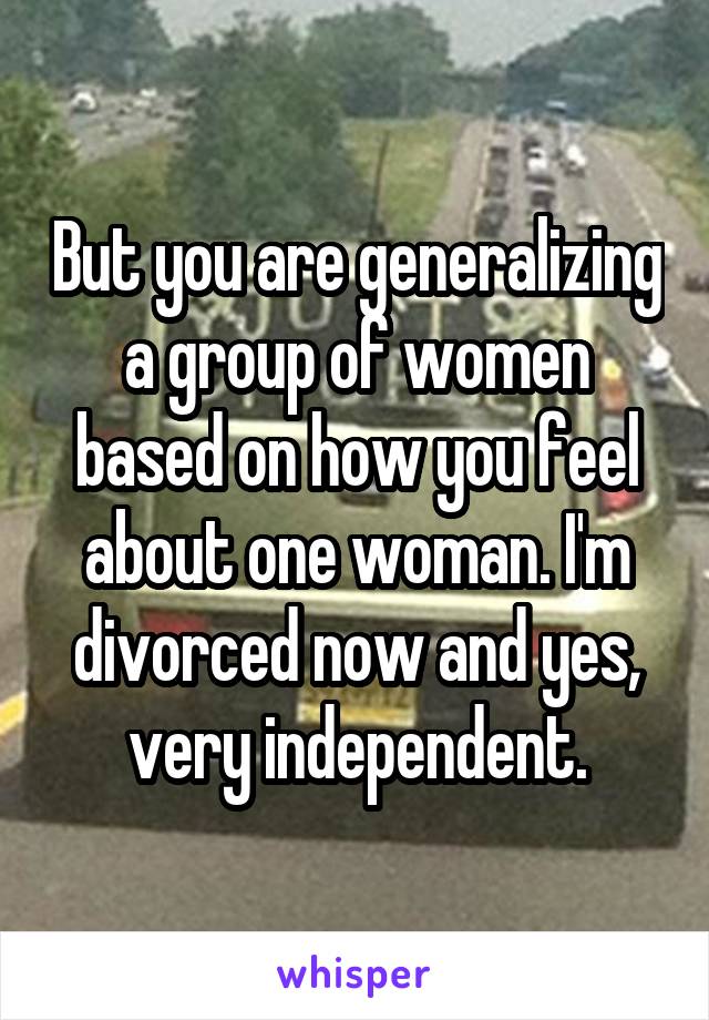 But you are generalizing a group of women based on how you feel about one woman. I'm divorced now and yes, very independent.