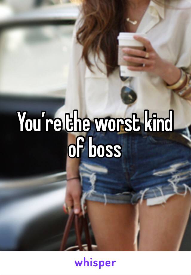 You’re the worst kind of boss 