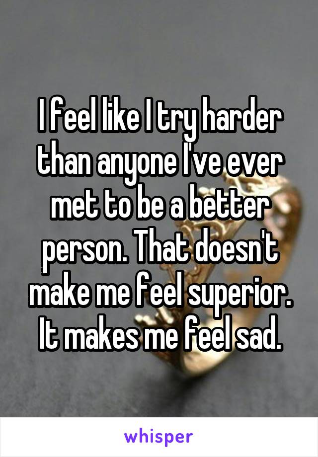 I feel like I try harder than anyone I've ever met to be a better person. That doesn't make me feel superior. It makes me feel sad.