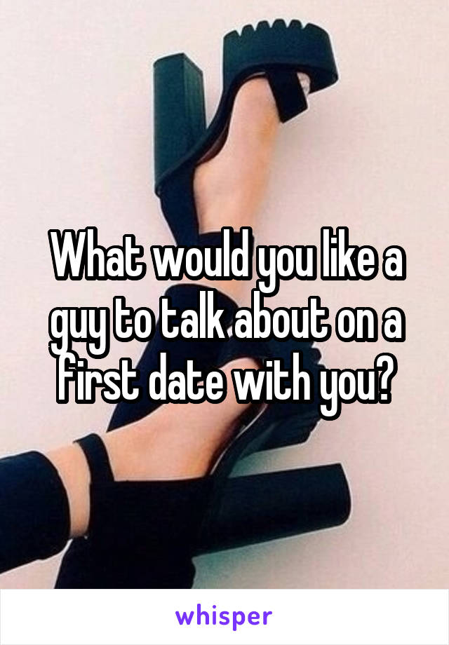 What would you like a guy to talk about on a first date with you?