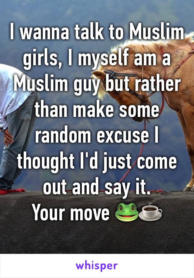 I wanna talk to Muslim girls, I myself am a Muslim guy but rather than make some random excuse I thought I'd just come out and say it.
Your move 🐸☕️