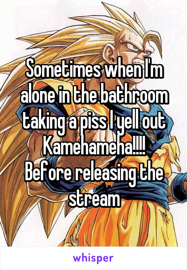Sometimes when I'm alone in the bathroom taking a piss I yell out Kamehameha!!!!
Before releasing the stream