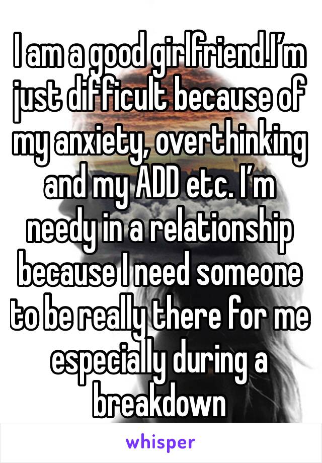 I am a good girlfriend.I’m just difficult because of my anxiety, overthinking and my ADD etc. I’m needy in a relationship because I need someone to be really there for me especially during a breakdown