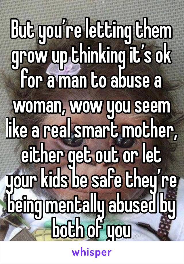 But you’re letting them grow up thinking it’s ok for a man to abuse a woman, wow you seem like a real smart mother, either get out or let your kids be safe they’re being mentally abused by both of you