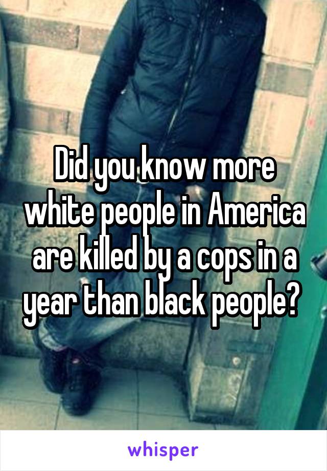 Did you know more white people in America are killed by a cops in a year than black people? 
