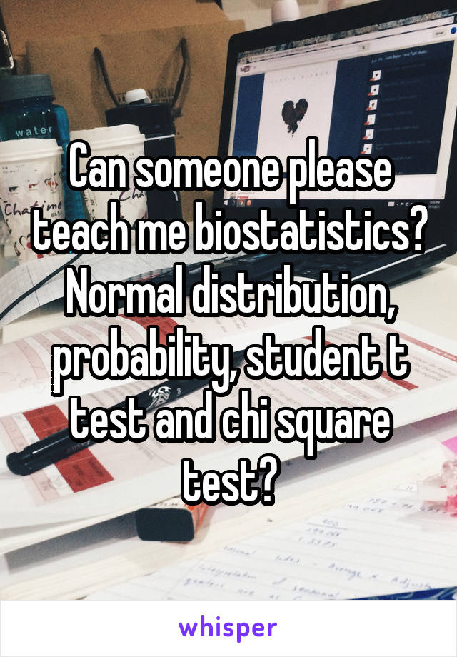 Can someone please teach me biostatistics? Normal distribution, probability, student t test and chi square test?