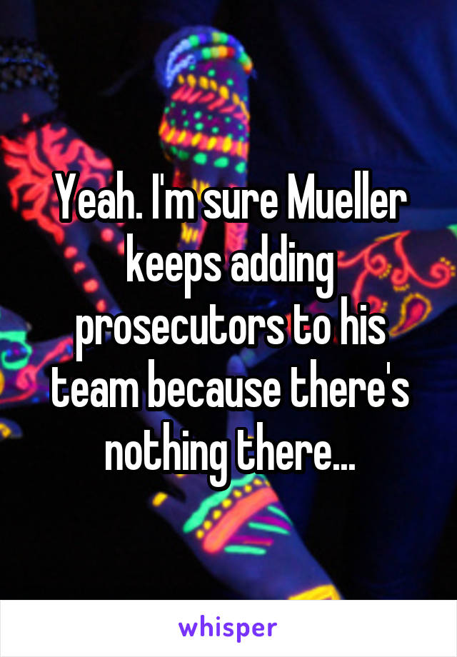 Yeah. I'm sure Mueller keeps adding prosecutors to his team because there's nothing there...