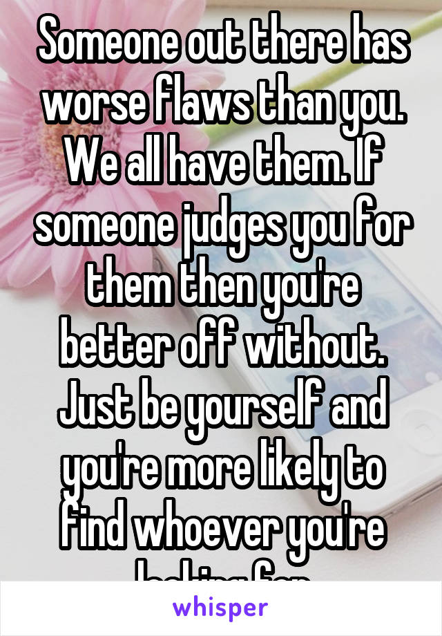 Someone out there has worse flaws than you. We all have them. If someone judges you for them then you're better off without. Just be yourself and you're more likely to find whoever you're looking for