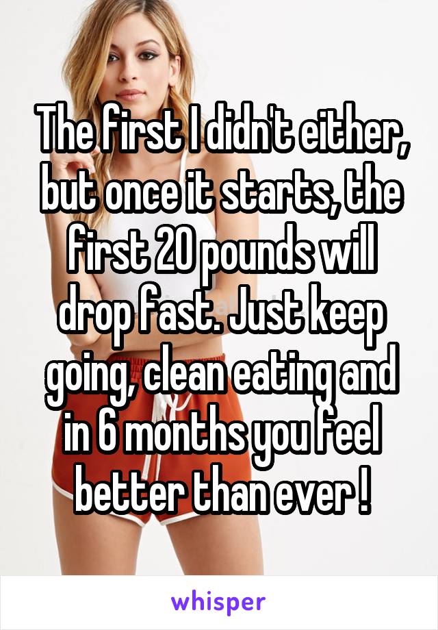 The first I didn't either, but once it starts, the first 20 pounds will drop fast. Just keep going, clean eating and in 6 months you feel better than ever !