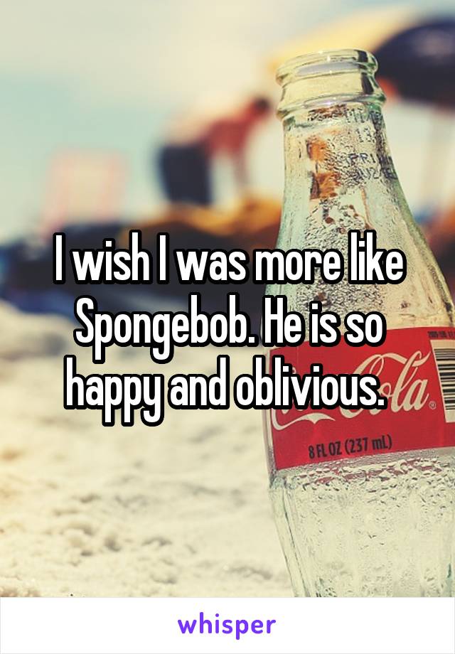 I wish I was more like Spongebob. He is so happy and oblivious. 