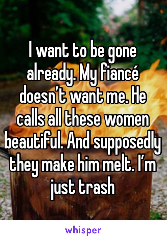I want to be gone already. My fiancé doesn’t want me. He calls all these women beautiful. And supposedly they make him melt. I’m just trash 