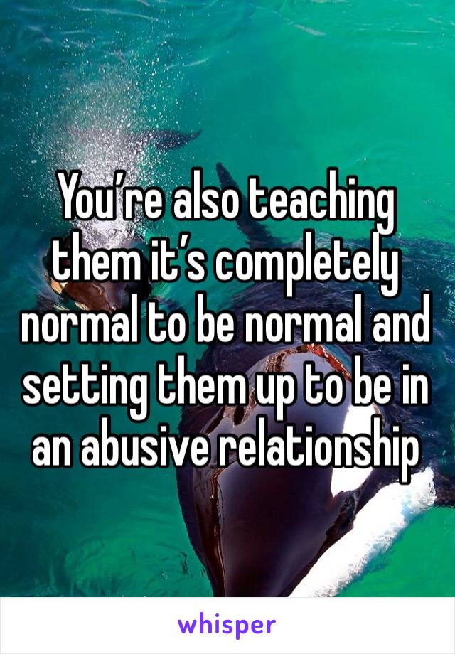 You’re also teaching them it’s completely normal to be normal and setting them up to be in an abusive relationship