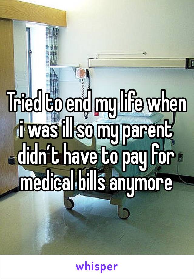 Tried to end my life when i was ill so my parent didn’t have to pay for medical bills anymore 
