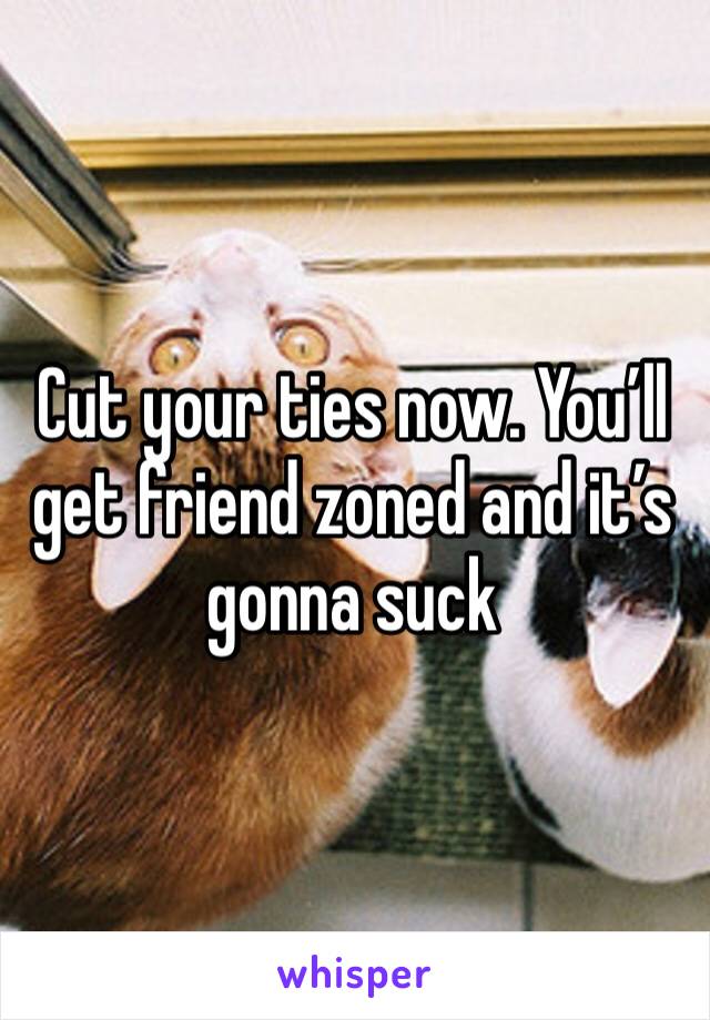 Cut your ties now. You’ll get friend zoned and it’s gonna suck 