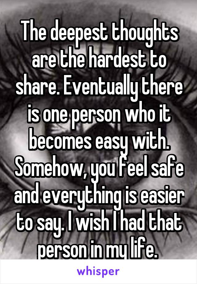 The deepest thoughts are the hardest to share. Eventually there is one person who it becomes easy with. Somehow, you feel safe and everything is easier to say. I wish I had that person in my life. 