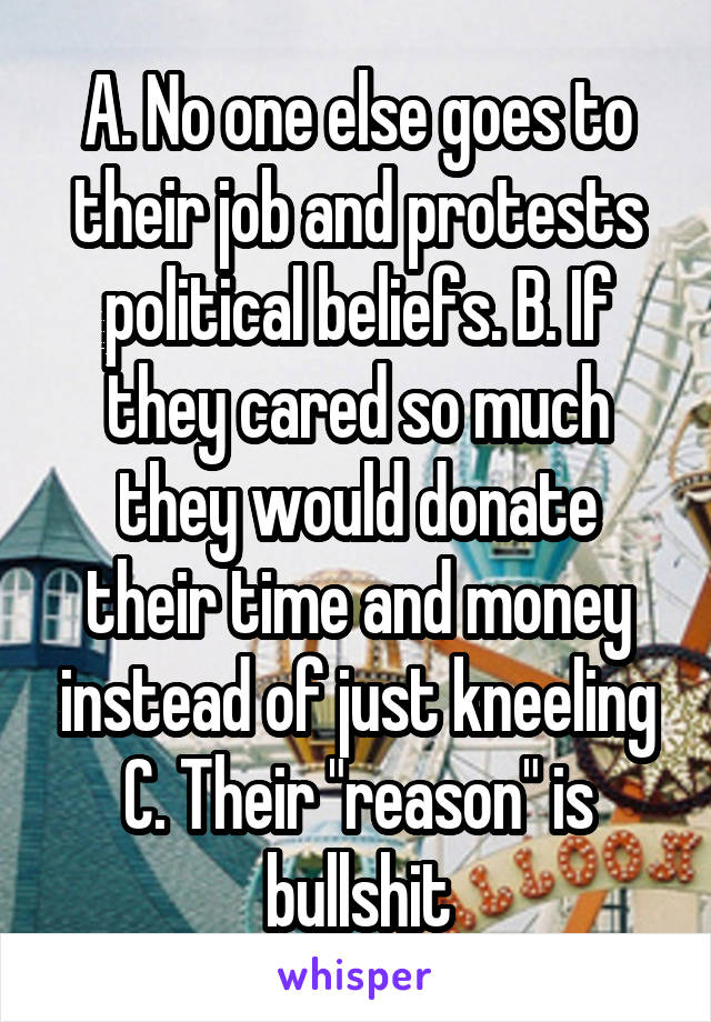 A. No one else goes to their job and protests political beliefs. B. If they cared so much they would donate their time and money instead of just kneeling
C. Their "reason" is bullshit