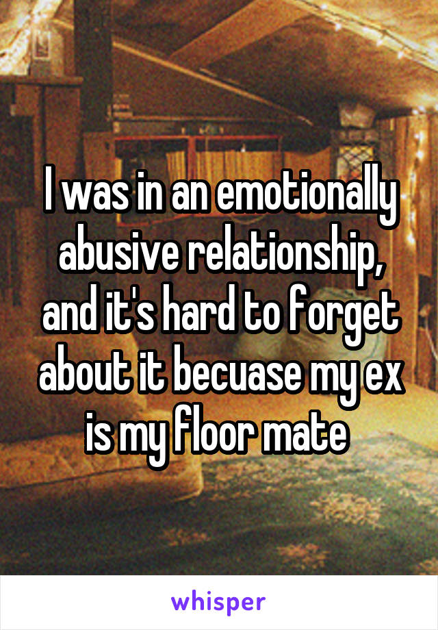 I was in an emotionally abusive relationship, and it's hard to forget about it becuase my ex is my floor mate 