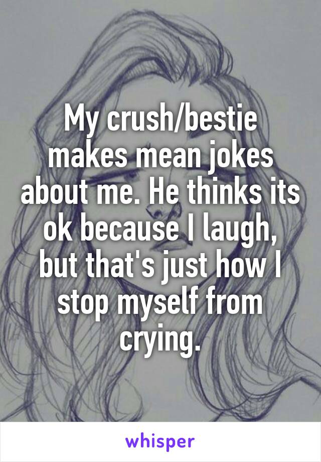 My crush/bestie makes mean jokes about me. He thinks its ok because I laugh, but that's just how I stop myself from crying.
