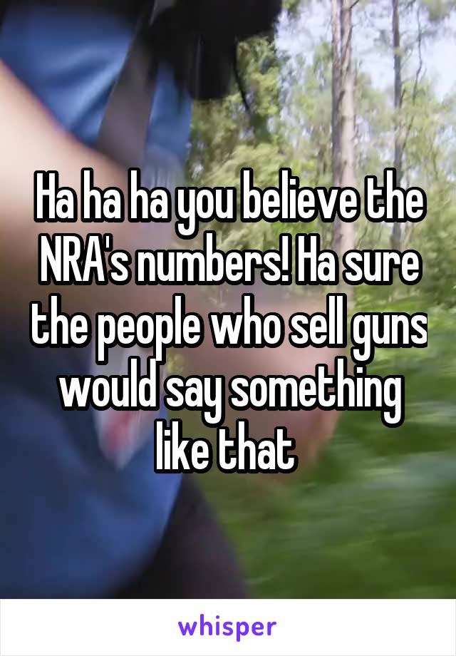 Ha ha ha you believe the NRA's numbers! Ha sure the people who sell guns would say something like that 
