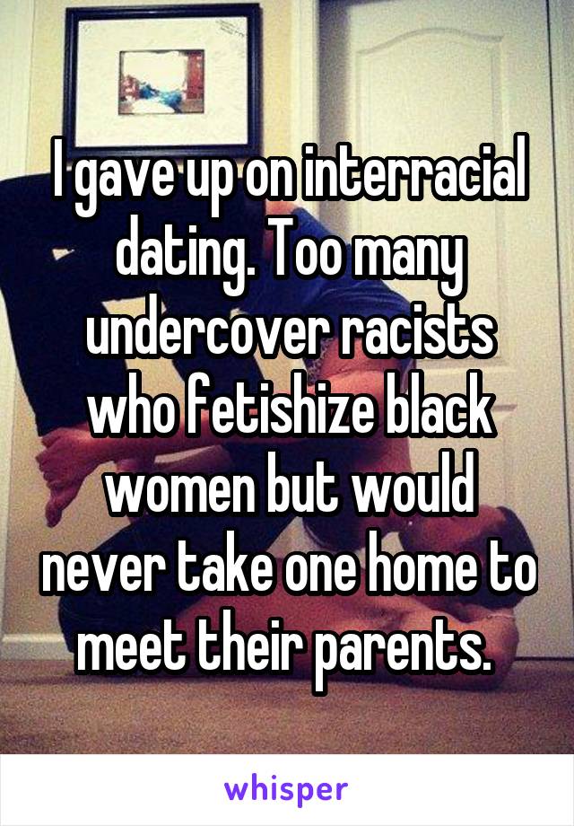 I gave up on interracial dating. Too many undercover racists who fetishize black women but would never take one home to meet their parents. 