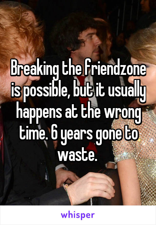 Breaking the friendzone is possible, but it usually happens at the wrong time. 6 years gone to waste. 