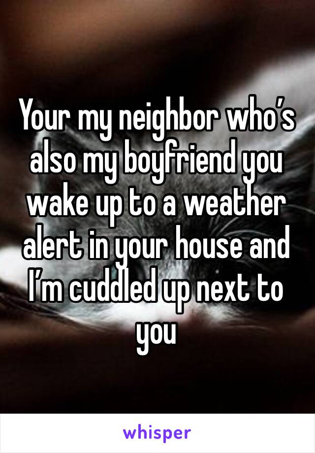 Your my neighbor who’s also my boyfriend you wake up to a weather alert in your house and I’m cuddled up next to you 