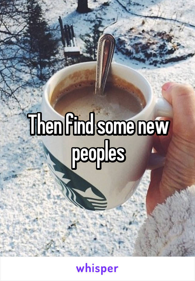 Then find some new peoples