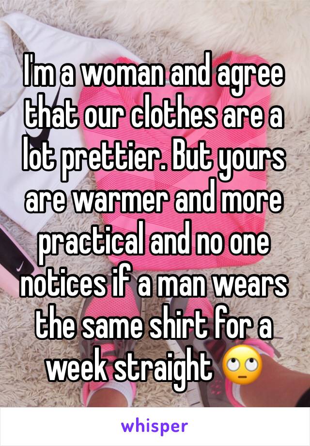 I'm a woman and agree that our clothes are a lot prettier. But yours are warmer and more practical and no one notices if a man wears the same shirt for a week straight 🙄