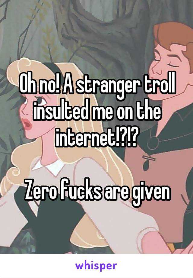 Oh no! A stranger troll insulted me on the internet!?!?

Zero fucks are given