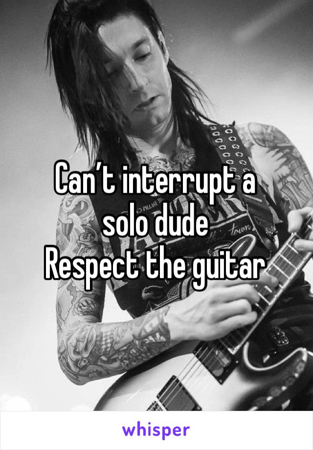 Can’t interrupt a solo dude
Respect the guitar