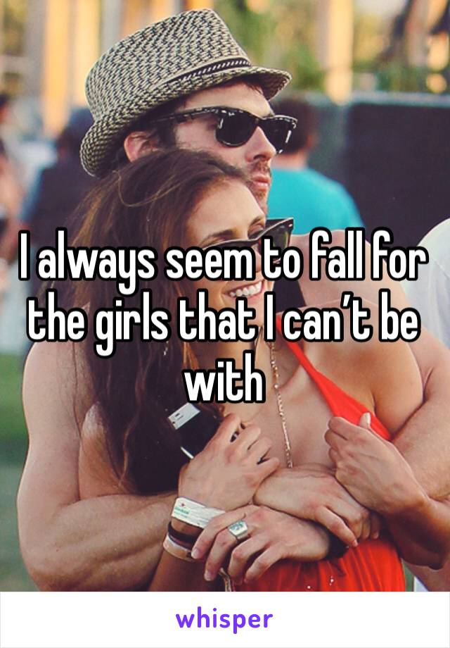 I always seem to fall for the girls that I can’t be with 