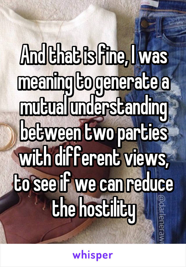 And that is fine, I was meaning to generate a mutual understanding between two parties with different views, to see if we can reduce the hostility