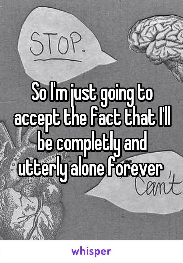 So I'm just going to accept the fact that I'll be completly and utterly alone forever 