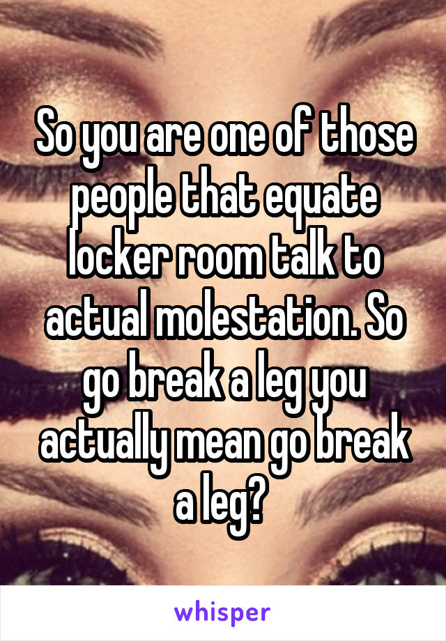 So you are one of those people that equate locker room talk to actual molestation. So go break a leg you actually mean go break a leg? 