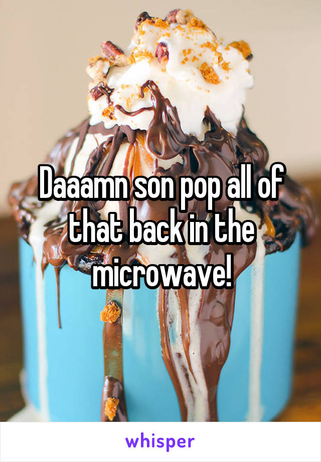 Daaamn son pop all of that back in the microwave!