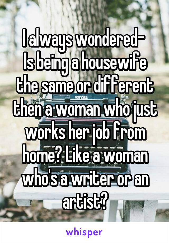 I always wondered- 
Is being a housewife the same or different then a woman who just works her job from home? Like a woman who's a writer or an artist?