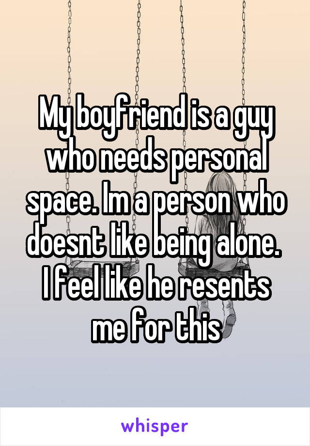 My boyfriend is a guy who needs personal space. Im a person who doesnt like being alone. 
I feel like he resents me for this