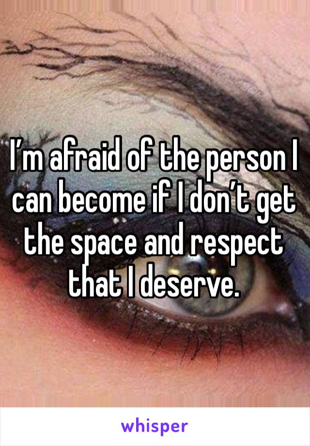 I’m afraid of the person I can become if I don’t get the space and respect that I deserve. 