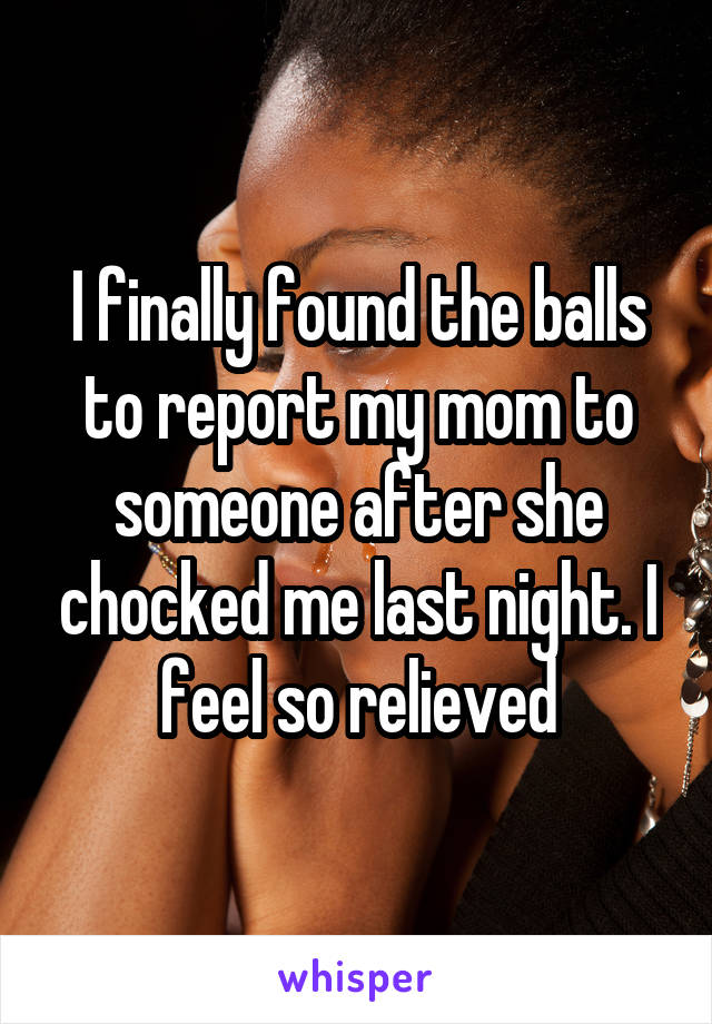 I finally found the balls to report my mom to someone after she chocked me last night. I feel so relieved